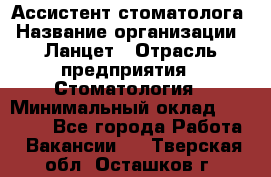 Ассистент стоматолога › Название организации ­ Ланцет › Отрасль предприятия ­ Стоматология › Минимальный оклад ­ 45 000 - Все города Работа » Вакансии   . Тверская обл.,Осташков г.